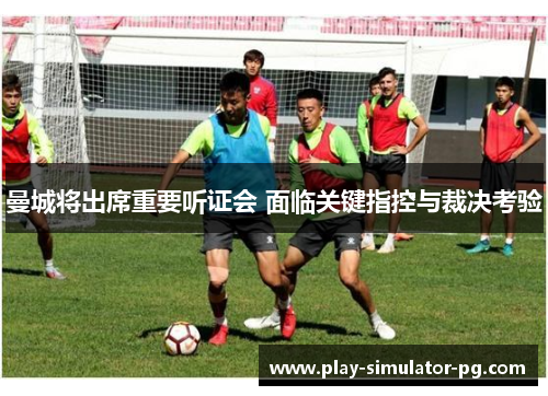 曼城将出席重要听证会 面临关键指控与裁决考验