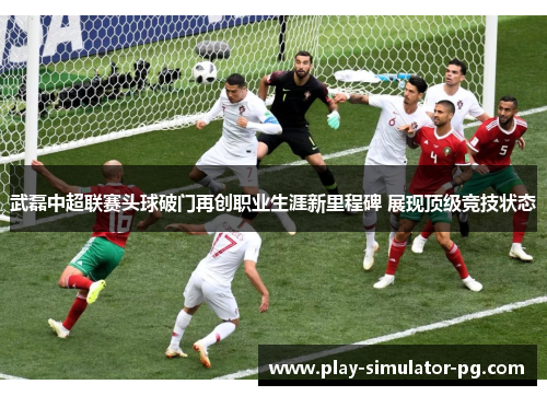 武磊中超联赛头球破门再创职业生涯新里程碑 展现顶级竞技状态